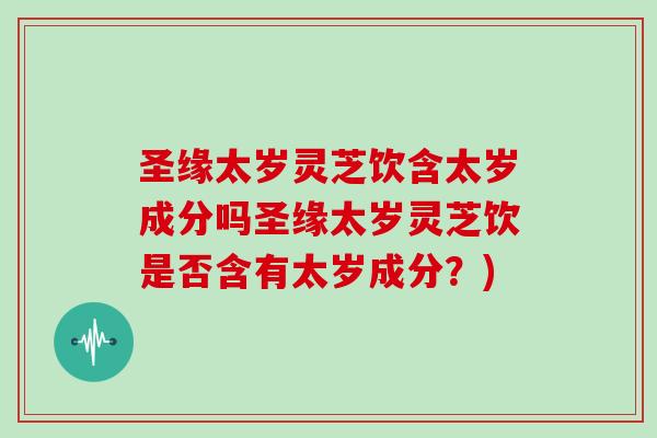 圣缘太岁灵芝饮含太岁成分吗圣缘太岁灵芝饮是否含有太岁成分？)
