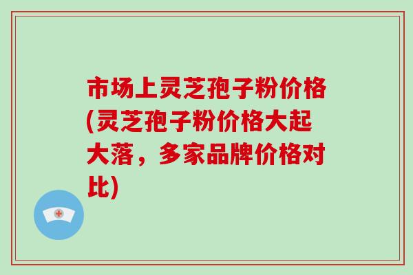市场上灵芝孢子粉价格(灵芝孢子粉价格大起大落，多家品牌价格对比)