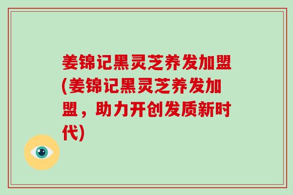 姜锦记黑灵芝养发加盟(姜锦记黑灵芝养发加盟，助力开创发质新时代)