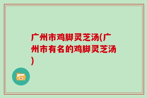 广州市鸡脚灵芝汤(广州市有名的鸡脚灵芝汤)