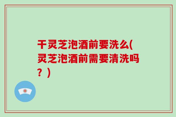 干灵芝泡酒前要洗么(灵芝泡酒前需要清洗吗？)