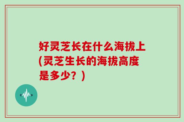 好灵芝长在什么海拔上(灵芝生长的海拔高度是多少？)