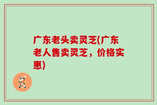 广东老头卖灵芝(广东老人售卖灵芝，价格实惠)