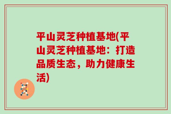 平山灵芝种植基地(平山灵芝种植基地：打造品质生态，助力健康生活)