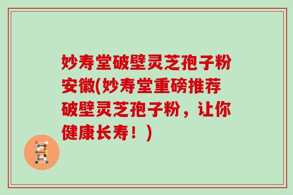 妙寿堂破壁灵芝孢子粉安徽(妙寿堂重磅推荐破壁灵芝孢子粉，让你健康长寿！)