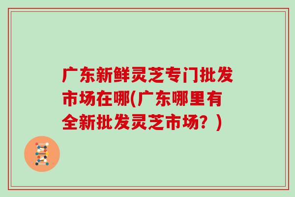 广东新鲜灵芝专门批发市场在哪(广东哪里有全新批发灵芝市场？)