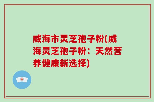 威海市灵芝孢子粉(威海灵芝孢子粉：天然营养健康新选择)