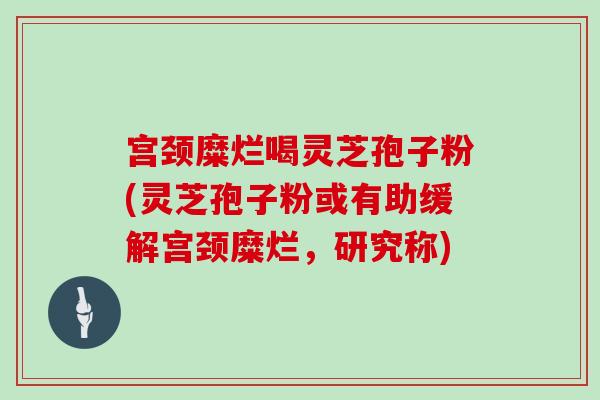 宫颈糜烂喝灵芝孢子粉(灵芝孢子粉或有助缓解宫颈糜烂，研究称)