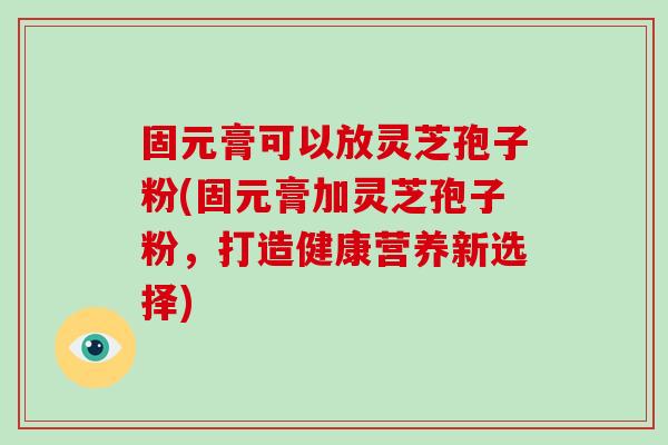 固元膏可以放灵芝孢子粉(固元膏加灵芝孢子粉，打造健康营养新选择)