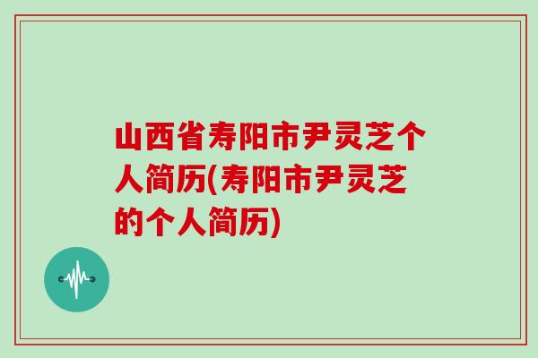 山西省寿阳市尹灵芝个人简历(寿阳市尹灵芝的个人简历)