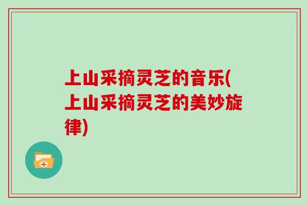 上山采摘灵芝的音乐(上山采摘灵芝的美妙旋律)-第1张图片-灵芝大师 上山采摘灵芝的音乐(上山采摘灵芝的美妙旋律)-第1张图片-灵芝大师