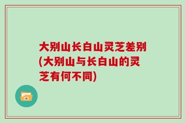 大别山长白山灵芝差别(大别山与长白山的灵芝有何不同)