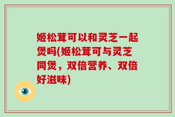 姬松茸可以和灵芝一起煲吗(姬松茸可与灵芝同煲,双倍营养、双倍好滋味)-第1张图片-灵芝大师 姬松茸可以和灵芝一起煲吗(姬松茸可与灵芝同煲,双倍营养、双倍好滋味)-第1张图片-灵芝大师