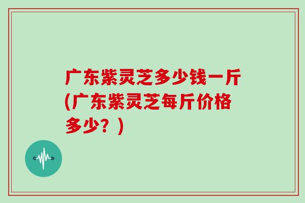 广东紫灵芝多少钱一斤(广东紫灵芝每斤价格多少？)