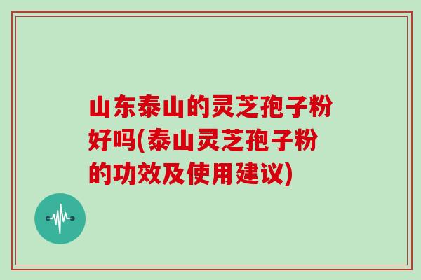 山东泰山的灵芝孢子粉好吗(泰山灵芝孢子粉的功效及使用建议)