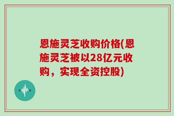 恩施灵芝收购价格(恩施灵芝被以28亿元收购，实现全资控股)