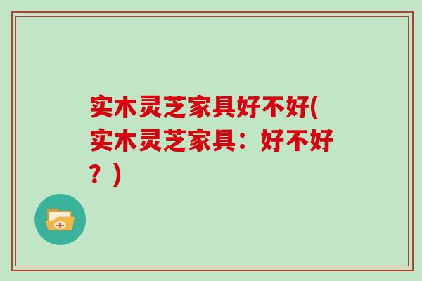 实木灵芝家具好不好(实木灵芝家具：好不好？)