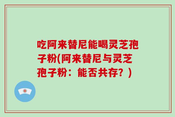 吃阿来替尼能喝灵芝孢子粉(阿来替尼与灵芝孢子粉:能否共存?)-第1张图片-灵芝大师 吃阿来替尼能喝灵芝孢子粉(阿来替尼与灵芝孢子粉:能否共存?)-第1张图片-灵芝大师