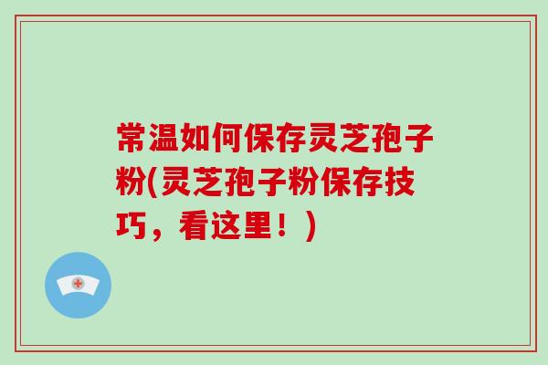 常温如何保存灵芝孢子粉(灵芝孢子粉保存技巧，看这里！)