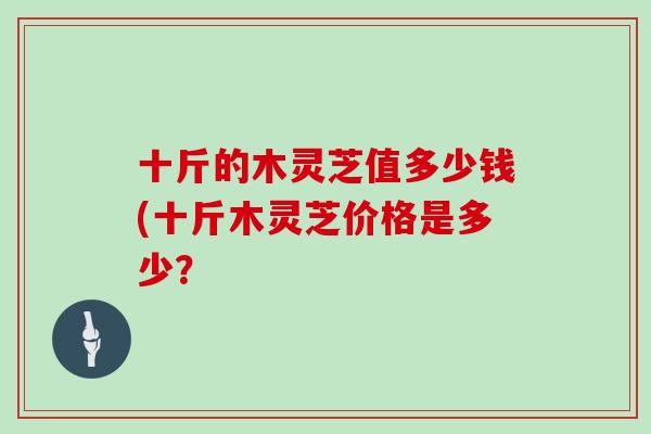 十斤的木灵芝值多少钱(十斤木灵芝价格是多少？