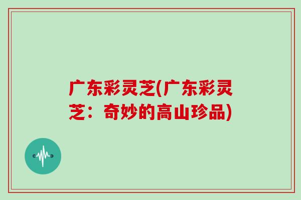 广东彩灵芝(广东彩灵芝：奇妙的高山珍品)