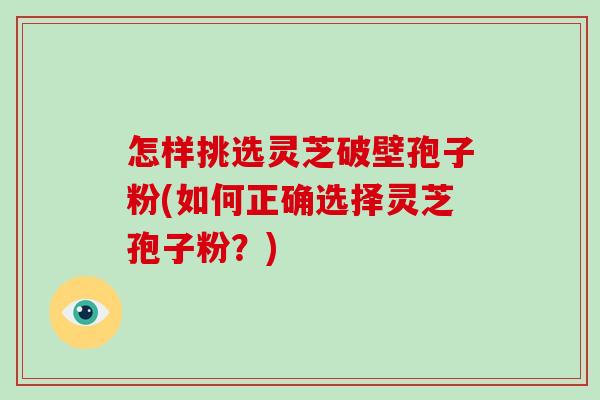 怎样挑选灵芝破壁孢子粉(如何正确选择灵芝孢子粉？)