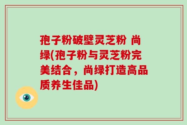 孢子粉破壁灵芝粉 尚绿(孢子粉与灵芝粉完美结合，尚绿打造高品质养生佳品)