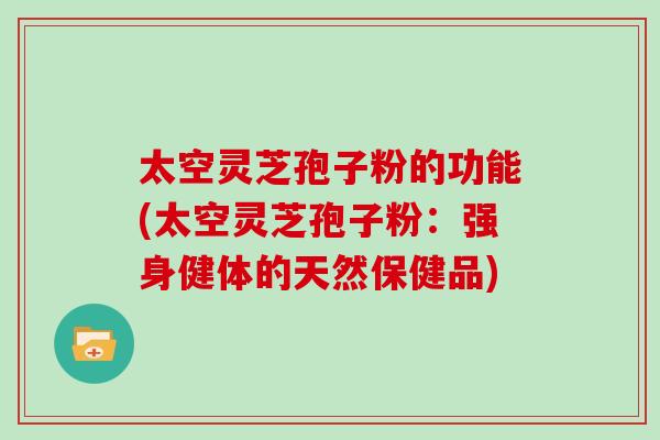 太空灵芝孢子粉的功能(太空灵芝孢子粉：强身健体的天然保健品)