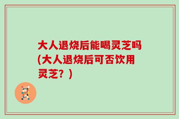 大人退烧后能喝灵芝吗(大人退烧后可否饮用灵芝？)