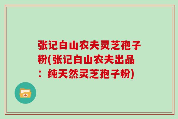 张记白山农夫灵芝孢子粉(张记白山农夫出品：纯天然灵芝孢子粉)