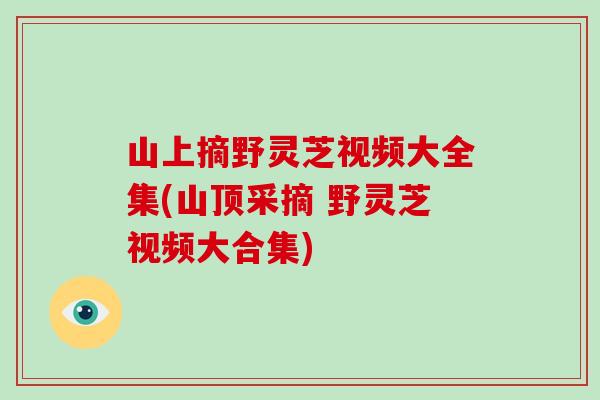 山上摘野灵芝视频大全集(山顶采摘 野灵芝视频大合集)