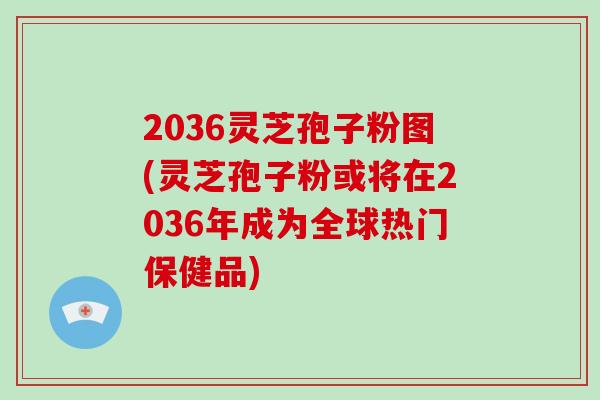2036灵芝孢子粉图(灵芝孢子粉或将在2036年成为全球热门保健品)
