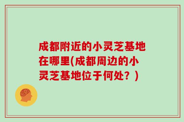 成都附近的小灵芝基地在哪里(成都周边的小灵芝基地位于何处？)