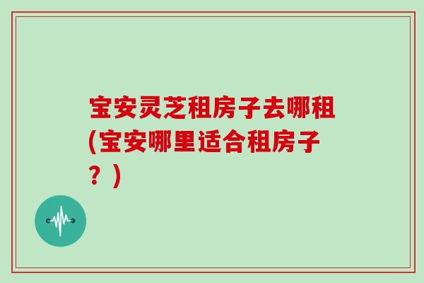 宝安灵芝租房子去哪租(宝安哪里适合租房子？)