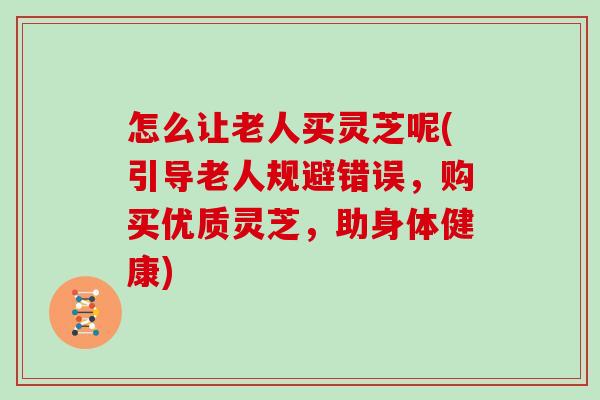 怎么让老人买灵芝呢(引导老人规避错误，购买优质灵芝，助身体健康)