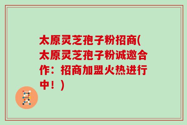 太原灵芝孢子粉招商(太原灵芝孢子粉诚邀合作：招商加盟火热进行中！)