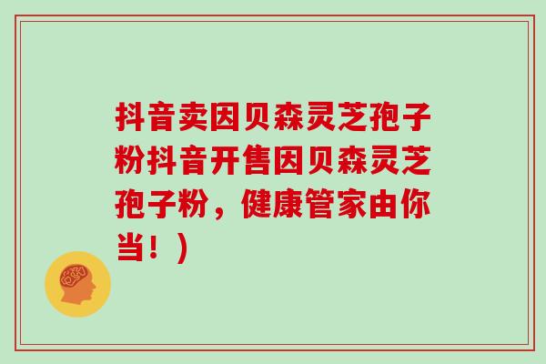 抖音卖因贝森灵芝孢子粉抖音开售因贝森灵芝孢子粉，健康管家由你当！)