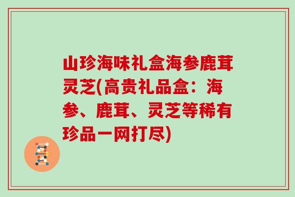 山珍海味礼盒海参鹿茸灵芝(高贵礼品盒：海参、鹿茸、灵芝等稀有珍品一网打尽)-第1张图片-灵芝大师