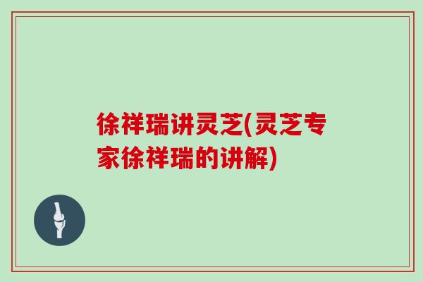 徐祥瑞讲灵芝(灵芝专家徐祥瑞的讲解)