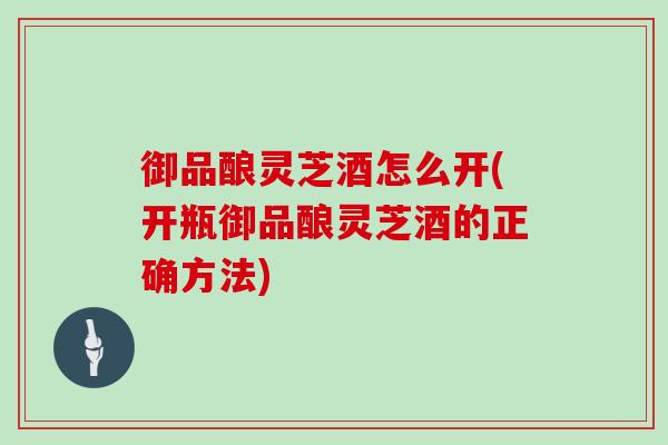 御品酿灵芝酒怎么开(开瓶御品酿灵芝酒的正确方法)