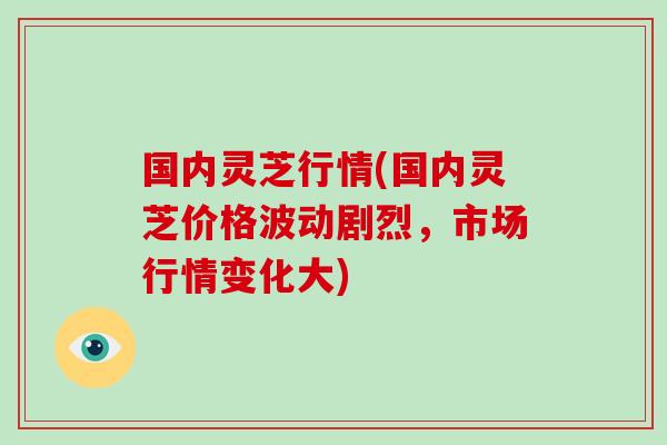 国内灵芝行情(国内灵芝价格波动剧烈，市场行情变化大)