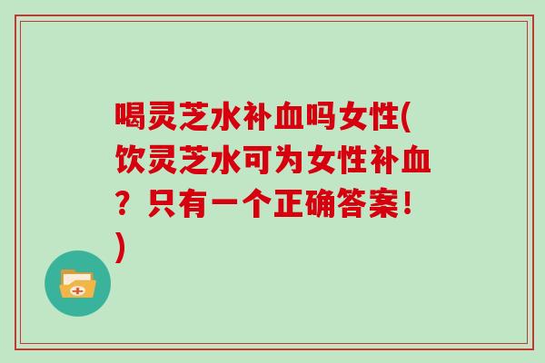喝灵芝水补血吗女性(饮灵芝水可为女性补血？只有一个正确答案！)