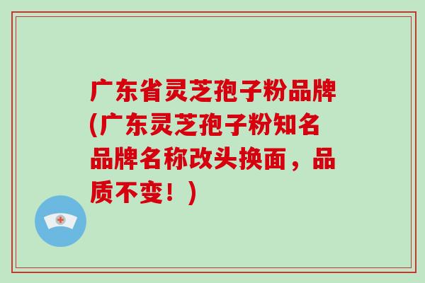 广东省灵芝孢子粉品牌(广东灵芝孢子粉知名品牌名称改头换面，品质不变！)
