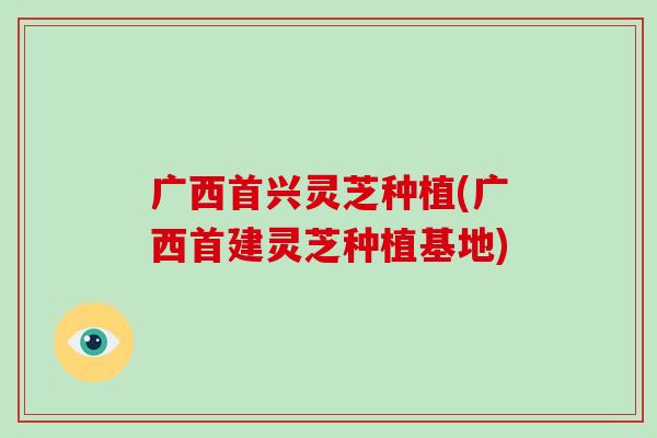 广西首兴灵芝种植(广西首建灵芝种植基地)
