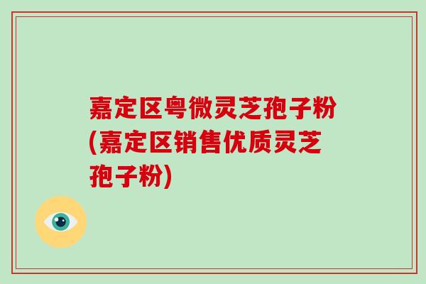 嘉定区粤微灵芝孢子粉(嘉定区销售优质灵芝孢子粉)