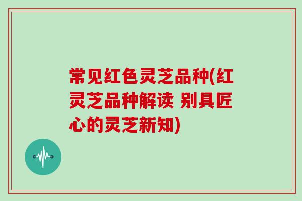 常见红色灵芝品种(红灵芝品种解读 别具匠心的灵芝新知)