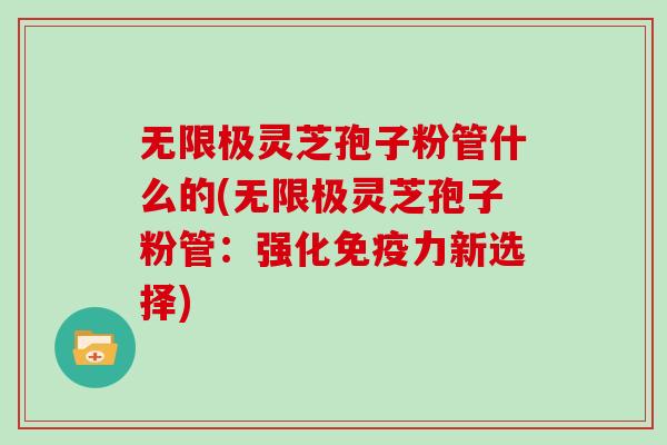 无限极灵芝孢子粉管什么的(无限极灵芝孢子粉管：强化免疫力新选择)