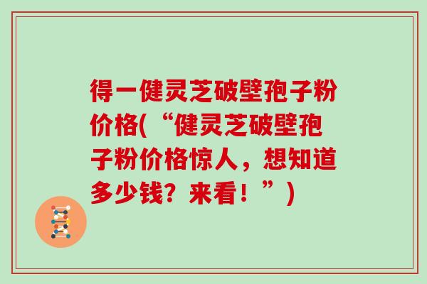 得一健灵芝破壁孢子粉价格(“健灵芝破壁孢子粉价格惊人，想知道多少钱？来看！”)