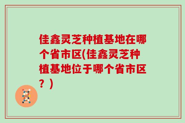 佳鑫灵芝种植基地在哪个省市区(佳鑫灵芝种植基地位于哪个省市区？)