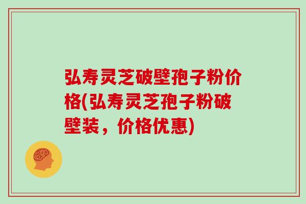 弘寿灵芝破壁孢子粉价格(弘寿灵芝孢子粉破壁装，价格优惠)